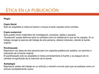 ÉTICA EN LA PUBLICACIÓN
Plagio
Copia literal:
Solo es aceptable si indica la fuente e incluye el texto copiado entre comillas.
Copia sustancial:
Esto puede incluir materiales de investigación, procesos, tablas o equipos.
“Sustancial” puede definirse tanto la cantidad como la calidad de lo que se ha copiado. Si un
trabajo recoge la esencia del trabajo de otra persona, deberá indicarse, citando la fuente
original.
Parafraseado
Reproducir las ideas de otra persona pero sin copiarlas palabra por palabra, sin permiso e
indicación de la fuente original.
El parafraseado solo es aceptable si indica correctamente la fuente y se asegura de no
cambiar el significado de la intención de la fuente.
Autoplagio
Reproducir partes del trabajo en un artículo y volverlo a enviar para que se publique como un
artículo completamente nuevo.
 