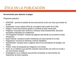 Herramientas para detectar el plagio.
Programas gratuitos
• DOCODE: permite el análisis de dos documentos al día con otros que existan en
la web.
• Copyscape: busca copias online de una página web a partir de la URL.
• Plagium: busca documentos iguales o similares al texto introducido.
• PlagScan: se puede subir archivos o introducir texto directamente. Devuelve
resultados ordenados por preferencia.
• The Plagiarism Checker: muestra las páginas web donde se encuentra el texto
introducido.
• Dupli Checker: compara el texto introducido con documentos en la web.
• Plagiarisma: funciona en Windows, Android, BlacBerry.
• ArticleCheker: compara texto y páginas web en los buscadores de Google y de
Yahoo.
• TinEye: motor de búsqueda de imágenes a la inversa.
• Viper: es un software que permite comparar documentos con otros en la web y
con documentos propios.
• Antiplagiarist: es un software que permite comprobar en documentos los
fragmentos de texto copiados.
ÉTICA EN LA PUBLICACIÓN
 