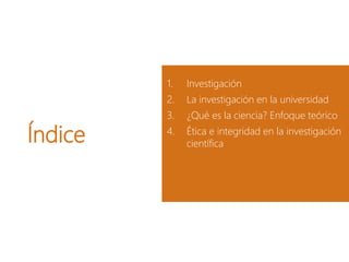 Índice
1. Investigación
2. La investigación en la universidad
3. ¿Qué es la ciencia? Enfoque teórico
4. Ética e integridad en la investigación
científica
 