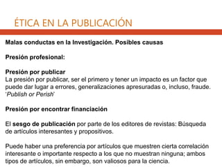 Malas conductas en la Investigación. Posibles causas
Presión profesional:
Presión por publicar
La presión por publicar, ser el primero y tener un impacto es un factor que
puede dar lugar a errores, generalizaciones apresuradas o, incluso, fraude.
‘Publish or Perish’
Presión por encontrar financiación
El sesgo de publicación por parte de los editores de revistas: Búsqueda
de artículos interesantes y propositivos.
Puede haber una preferencia por artículos que muestren cierta correlación
interesante o importante respecto a los que no muestran ninguna; ambos
tipos de artículos, sin embargo, son valiosos para la ciencia.
ÉTICA EN LA PUBLICACIÓN
 