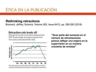 Rethinking retractions
Brainard, Jeffrey. Science, Volume 362, Issue 6413, pp. 390-393 (2018)
“Gran parte del aumento en el
número de retractaciones
parece reflejar una mejora en la
supervisión en un número
creciente de revistas”
ÉTICA EN LA PUBLICACIÓN
 