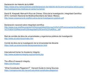 Declaración de Helsinki de la AMM
https://www.wma.net/es/policies-post/declaracion-de-helsinki-de-la-amm-principios-eticos-para-
las-investigaciones-medicas-en-seres-humanos/
David R. Koepsell, Manuel H Ruiz de Chávez. Ética de la Investigación, Integridad Científica
2015. Comisión Nacional de Bioética/Secretaría de Salud. Mexico.
http://www.cooperacionib.org/libro-etica-de-la-Investigacion-gratuito.pdf
Declaración nacional sobre integridad científica:
http://www.crue.org/Documentos%20compartidos/Informes%20y%20Posicionamientos/Declaraci
%C3%B3n%20Nacional%20Integridad%20Cient%C3%ADfica_.pdf
Red de comités de ética de universidades y organismos públicos de investigación
http://www.ub.edu/rceue/index.htm
Comité de ética de la investigación de la Universidad de Alicante
https://sstti.ua.es/es/comite-etica/presentacion.html
International Center for Academic Integrity:
http://www.academicintegrity.org/icai/home.php
The office of research integrity:
https://ori.hhs.gov/
“What Constitutes Plagiarism?” Harvard Guide to Using Sources
https://usingsources.fas.harvard.edu/what-constitutes-plagiarism
 