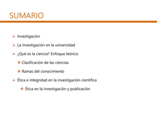 SUMARIO
 Investigación
 La investigación en la universidad
 ¿Qué es la ciencia? Enfoque teórico
 Clasificación de las ciencias
 Ramas del conocimiento
 Ética e integridad en la investigación científica
 Ética en la investigación y publicación
 