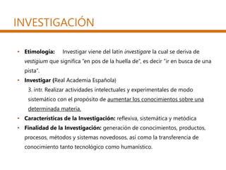 INVESTIGACIÓN
• Etimología: Investigar viene del latín investigare la cual se deriva de
vestigium que significa ”en pos de la huella de”, es decir ”ir en busca de una
pista”.
• Investigar (Real Academia Española)
3. intr. Realizar actividades intelectuales y experimentales de modo
sistemático con el propósito de aumentar los conocimientos sobre una
determinada materia.
• Características de la Investigación: reflexiva, sistemática y metódica
• Finalidad de la Investigación: generación de conocimientos, productos,
procesos, métodos y sistemas novedosos, así como la transferencia de
conocimiento tanto tecnológico como humanístico.
 
