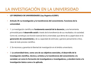 LA INVESTIGACIÓN EN LA UNIVERSIDAD
• LEY ORGÁNICA DE UNIVERSIDADES (Ley Orgánica 6/2001)
• Artículo 39. La investigación y la transferencia del conocimiento. Funciones de la
universidad.
• 1. La investigación científica es fundamento esencial de la docencia y una herramienta
primordial para el desarrollo social a través de la transferencia de sus resultados a la sociedad.
Como tal, constituye una función esencial de la universidad, que deriva de su papel clave en la
generación de conocimiento y de su capacidad de estimular y generar pensamiento crítico,
clave de todo proceso científico.
• 2. Se reconoce y garantiza la libertad de investigación en el ámbito universitario.
• 3. La universidad tiene, como uno de sus objetivos esenciales, el desarrollo de la
investigación científica, técnica y artística y la transferencia del conocimiento a la
sociedad, así como la formación de investigadores e investigadoras, y atenderá tanto a la
investigación básica como a la aplicada.
 