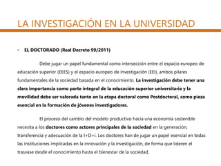 • EL DOCTORADO (Real Decreto 99/2011)
Debe jugar un papel fundamental como intersección entre el espacio europeo de
educación superior (EEES) y el espacio europeo de investigación (EEI), ambos pilares
fundamentales de la sociedad basada en el conocimiento. La investigación debe tener una
clara importancia como parte integral de la educación superior universitaria y la
movilidad debe ser valorada tanto en la etapa doctoral como Postdoctoral, como pieza
esencial en la formación de jóvenes investigadores.
El proceso del cambio del modelo productivo hacia una economía sostenible
necesita a los doctores como actores principales de la sociedad en la generación,
transferencia y adecuación de la I+D+i. Los doctores han de jugar un papel esencial en todas
las instituciones implicadas en la innovación y la investigación, de forma que lideren el
trasvase desde el conocimiento hasta el bienestar de la sociedad.
LA INVESTIGACIÓN EN LA UNIVERSIDAD
 