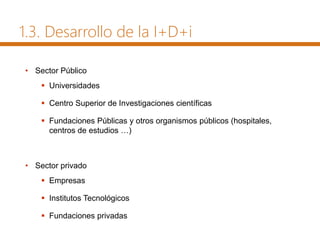 1.3. Desarrollo de la I+D+i
• Sector Público
 Universidades
 Centro Superior de Investigaciones científicas
 Fundaciones Públicas y otros organismos públicos (hospitales,
centros de estudios …)
• Sector privado
 Empresas
 Institutos Tecnológicos
 Fundaciones privadas
 