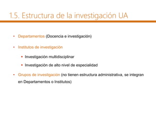1.5. Estructura de la investigación UA
• Departamentos (Docencia e investigación)
• Institutos de investigación
 Investigación multidisciplinar
 Investigación de alto nivel de especialidad
• Grupos de investigación (no tienen estructura administrativa, se integran
en Departamentos o Institutos)
 
