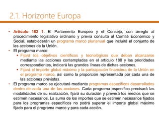 2.1. Horizonte Europa
• Artículo 182 1. El Parlamento Europeo y el Consejo, con arreglo al
procedimiento legislativo ordinario y previa consulta al Comité Económico y
Social, establecerán un programa marco plurianual que incluirá el conjunto de
las acciones de la Unión.
• El programa marco:
 Fijará los objetivos científicos y tecnológicos que deban alcanzarse
mediante las acciones contempladas en el artículo 180 y las prioridades
correspondientes, indicará las grandes líneas de dichas acciones,
 Fijará el importe global máximo y la participación financiera de la Unión en
el programa marco, así como la proporción representada por cada una de
las acciones previstas.
• El programa marco se ejecutará mediante programas específicos desarrollados
dentro de cada una de las acciones. Cada programa específico precisará las
modalidades de su realización, fijará su duración y preverá los medios que se
estimen necesarios. La suma de los importes que se estimen necesarios fijados
para los programas específicos no podrá superar el importe global máximo
fijado para el programa marco y para cada acción.
 