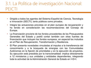 3.1. La Política de investigación Nacional:
PEICTI
• Dirigido a todos los agentes del Sistema Español de Ciencia, Tecnología
e Innovación (SECTI), tanto públicos como privados.
• Integra las actuaciones previstas en el plan europeo de recuperación y
ha tenido en consideración las recomendaciones del Consejo de
Europa.
• La financiación proviene de los fondos procedentes de los Presupuestos
Generales del Estado y podrá́ contar también con otras fuentes de
financiación que incluyen los fondos europeos, en especial los incluidos
en el Plan de Recuperación, Transformación y Resiliencia.
• El Plan presenta novedades vinculadas al impulso a la transferencia del
conocimiento y a la búsqueda de sinergias con las Comunidades
Autónomas en la fijación de prioridades y en la ejecución de proyectos.
Su ejecución está presidida por la transversalidad: implica directamente
a 12 ministerios y sus unidades y entidades dependientes, integrando
toda la actividad de la Administración General de Estado en I+D+I.
 