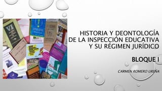 HISTORIA Y DEONTOLOGÍA
DE LA INSPECCIÓN EDUCATIVA
Y SU RÉGIMEN JURÍDICO
BLOQUE I
CARMEN ROMERO UREÑA
 