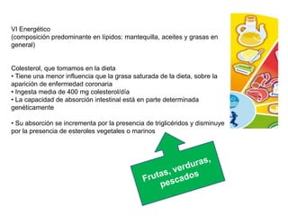 VI Energético
(composición predominante en lípidos: mantequilla, aceites y grasas en
general)
Colesterol, que tomamos en la dieta
• Tiene una menor influencia que la grasa saturada de la dieta, sobre la
aparición de enfermedad coronaria
• Ingesta media de 400 mg colesterol/día
• La capacidad de absorción intestinal está en parte determinada
genéticamente
• Su absorción se incrementa por la presencia de triglicéridos y disminuye
por la presencia de esteroles vegetales o marinos
 