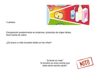 I Lácteos:
Composición predominante en proteínas: productos de origen lácteo.
Gran fuente de calcio
¿Es bueno o malo el postre lácteo en los niños?
“la leche es mala”
“el hombre es único animal que
bebe leche siendo adulto”
 