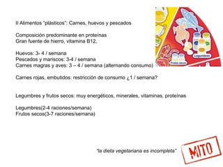 II Alimentos “plásticos”: Carnes, huevos y pescados
Composición predominante en proteínas
Gran fuente de hierro, vitamina B12,
Huevos: 3- 4 / semana
Pescados y mariscos: 3-4 / semana
Carnes magras y aves: 3 – 4 / semana (alternando consumo)
Carnes rojas, embutidos: restricción de consumo ¿1 / semana?
Legumbres y frutos secos: muy energéticos, minerales, vitaminas, proteínas
Legumbres(2-4 raciones/semana)
Frutos secos(3-7 raciones/semana)
“la dieta vegetariana es incompleta”
 