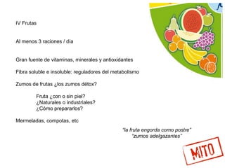IV Frutas
Al menos 3 raciones / día
Gran fuente de vitaminas, minerales y antioxidantes
Fibra soluble e insoluble: reguladores del metabolismo
Zumos de frutas ¿los zumos détox?
Fruta ¿con o sin piel?
¿Naturales o industriales?
¿Cómo prepararlos?
Mermeladas, compotas, etc
“la fruta engorda como postre”
“zumos adelgazantes”
 