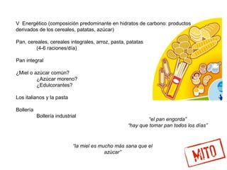 V Energético (composición predominante en hidratos de carbono: productos
derivados de los cereales, patatas, azúcar)
Pan, cereales, cereales integrales, arroz, pasta, patatas
(4-6 raciones/día)
Pan integral
¿Miel o azúcar común?
¿Azúcar moreno?
¿Edulcorantes?
Los italianos y la pasta
Bollería
Bollería industrial
“la miel es mucho más sana que el
azúcar”
“el pan engorda”
“hay que tomar pan todos los días”
 