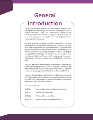 General
    introduction
This Book is designed based in the communicative approach, as a
complement for the learning process in an active English class. It
contains meaningful, lively, and contextualized suggestions for
activities in and out the classroom, for giving the students a guide
to use the language as much as they can according to their own
interests and circumstances.

Grammar and new vocabulary is always presented in a normal
conversation or through short, authentic texts which are the basis
for a wider oral practice and written exercises; so, gradually with
the communicative activities, students become aware of the use of
structures and vocabulary integrating them to their whole English
baggage. The selected fragments of authentic texts have information
about actual subjects and modern technology, giving the students
the possibility to know more about the theme by looking for it in the
web.

Pairs and team-work is fundamental to provide both exposure and
consistent language practice, as well as participate honestly in the
different types of evaluation. This requires the student to organize,
imagine, create, act, propose and be active, reflexive and critical.

Following the dgb Syllabus, the book is formed by four sections with
three lessons each one. The lesson is not thought to fulfill in the time
of a single class. It can be used for teacher and students according to
their lessons plans and projects of class.

The four sections are:

BLOCK 1	        Describe a behavior in an hypothetic situation

BLOCK 2	        Describe life experiences

BLOCK 3	        Talk about likes and dislikes

BLOCK 4	        Describe people, activities and objects
 