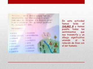 En esta actividad
hemos leído el
SALMO 8 y hemos
puesto todos los
sentimientos que
nos transmitía y un
dibujo significativo
uniendo el la
relación de Dios con
el ser humano.