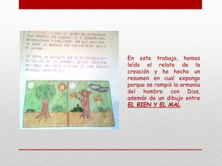 En este trabajo, hemos
leído el relato de la
creación y he hecho un
resumen en cual expongo
porque se rompió la armonía
del hombre con Dios,
además de un dibujo entre
EL BIEN Y EL MAL.