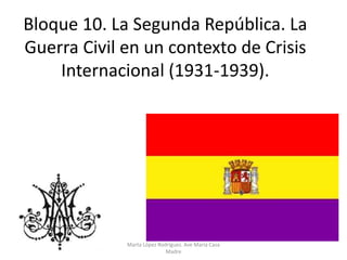 Bloque 10. La Segunda República. La
Guerra Civil en un contexto de Crisis
Internacional (1931-1939).
Marta López Rodríguez. Ave María Casa
Madre
 