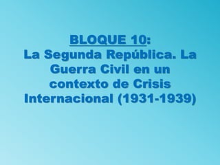 BLOQUE 10:
La Segunda República. La
Guerra Civil en un
contexto de Crisis
Internacional (1931-1939)
 