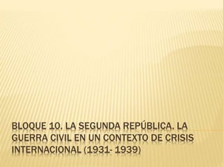 BLOQUE 10. LA SEGUNDA REPÚBLICA. LA
GUERRA CIVIL EN UN CONTEXTO DE CRISIS
INTERNACIONAL (1931- 1939)
 