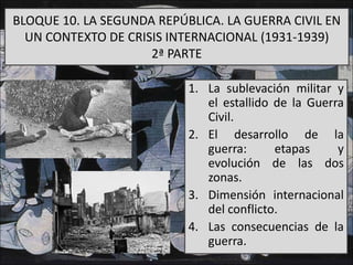 BLOQUE 10. LA SEGUNDA REPÚBLICA. LA GUERRA CIVIL EN
UN CONTEXTO DE CRISIS INTERNACIONAL (1931-1939)
2ª PARTE
1. La sublevación militar y
el estallido de la Guerra
Civil.
2. El desarrollo de la
guerra: etapas y
evolución de las dos
zonas.
3. Dimensión internacional
del conflicto.
4. Las consecuencias de la
guerra.
 