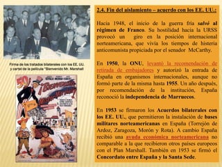 2.4. Fin del aislamiento – acuerdo con los EE. UU.:
Hacia 1948, el inicio de la guerra fría salvó al
régimen de Franco. Su hostilidad hacia la URSS
provocó un giro en la posición internacional
norteamericana, que vivía los tiempos de histeria
anticomunista propiciada por el senador McCarthy.
En 1950, la ONU, levantó la recomendación de
retirada de embajadores y autorizó la entrada de
España en organismos internacionales, aunque no
formó parte de la misma hasta 1955. Un año después,
por recomendación de la institución, España
reconoció la independencia de Marruecos.
En 1953 se firmaron los Acuerdos bilaterales con
los EE. UU., que permitieron la instalación de bases
militares norteamericanas en España (Torrejón de
Ardoz, Zaragoza, Morón y Rota). A cambio España
recibió una ayuda económica norteamericana no
comparable a la que recibieron otros países europeos
con el Plan Marshall. También en 1953 se firmó el
Concordato entre España y la Santa Sede.
Firma de los tratados bilaterales con los EE. UU.
y cartel de la película “Bienvenido Mr. Marshall
 