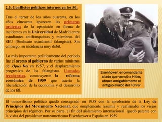 2.5. Conflictos políticos internos en los 50:
Tras el terror de los años cuarenta, en los
años cincuenta aparecen las primeras
protestas de la oposición en forma de
incidentes en la Universidad de Madrid entre
estudiantes antifranquistas y miembros del
SEU (Sindicato estudiantil falangista). Sin
embargo, su incidencia muy débil.
Lo más importante políticamente del período
fue el acceso al gobierno de varios ministros
del Opus Dei en 1957, y el desplazamiento
progresivo de los falangistas. Llamados
tecnócratas, construyeron la reforma
económica de 1959 que traería la
liberalización de la economía y el desarrollo
de los 60.
El inmovilismo político quedó consagrado en 1958 con la aprobación de la Ley de
Principios del Movimiento Nacional, que simplemente resumía y reafirmaba los viejos
principios del régimen. Por su parte, el fin del aislamiento internacional quedó patente con
la visita del presidente norteamericano Eisenhower a España en 1959.
Eisenhower, el comandante
aliado que venció a Hitler,
abraza amigablemente al
antiguo aliado del Führer
 