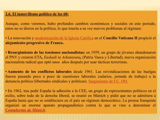 2.6. El inmovilismo político de los 60:
Aunque, como veremos, hubo profundos cambios económicos y sociales en este periodo,
estos no se dieron en la política, lo que traería a su vez nuevos problemas al régimen:
• La renovación y modernización de la Iglesia Católica en el Concilio Vaticano II propició el
alejamiento progresivo de Franco.
• Resurgimiento de las tensiones nacionalistas: en 1959, un grupo de jóvenes abandonaron
el PNV y crearon ETA, Euskadi ta Askatasuna, (Patria Vasca y Libertad), nueva organización
nacionalista radical que optó unos años después por usar tácticas terroristas.
• Aumento de los conflictos laborales desde 1961. Las reivindicaciones de las huelgas
fueron pasando poco a poco de cuestiones laborales (salarios, jornada de trabajo) a la
denuncia política (libertades sindicales y políticas). Surgimiento de CC. OO.
• En 1962, tras pedir España la adhesión a la CEE, un grupo de representantes políticos en el
exilio, sobre todo de la derecha liberal, se reunió en Múnich y pidió que no se admitiera a
España hasta que no se estableciera en el país un régimen democrático. La prensa franquista
organizó un enorme aparato propagandístico contra lo que se vino a denominar el
Contubernio de Múnich.
 