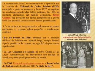 La respuesta de Franco al crecimiento de la oposición fue
la creación del Tribunal de Orden Público (TOP),
encargado a partir de entonces, y hasta 1977, de reprimir
las conductas consideradas delitos políticos. En 1963, un
militante clandestino del Partido Comunista, Julián
Grimau, fue ejecutado por delitos cometidos en la guerra
civil. Las protestas internacionales fueron generalizadas.
A fin de mejorar su imagen exterior y demostrar un talante
aperturista, el régimen aplicó pequeños e insuficientes
cambios:
• Ley de Prensa de 1966: aprobada por el entonces
ministro de Información, Manuel Fraga, aunque levantó
algo la presión de la censura, no significó ningún avance
significativo.
• La Ley Orgánica del Estado de 1966. Última de las
Leyes Fundamentales del Movimiento que ratifica las
anteriores y no trajo ningún cambio de interés.
• En 1969, Franco designó como su sucesor a Juan Carlos
de Borbón, nieto de Alfonso XIII, “a título de Rey”.
Manuel Fraga Iribarne y
juramento de Juan Carlos de Borbón
como sucesor de Franco
 