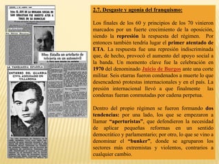 2.7. Desgaste y agonía del franquismo:
Los finales de los 60 y principios de los 70 vinieron
marcados por un fuerte crecimiento de la oposición,
siendo la represión la respuesta del régimen. Por
entonces también tendría lugar el primer atentado de
ETA. La respuesta fue una represión indiscriminada
que, de hecho, provocó el aumento del apoyo social a
la banda. Un momento clave fue la celebración en
1970 del denominado Juicio de Burgos ante una corte
militar. Seis etarras fueron condenados a muerte lo que
desencadenó protestas internacionales y en el país. La
presión internacional llevó a que finalmente las
condenas fueran conmutadas por cadena perpetua.
Dentro del propio régimen se fueron formando dos
tendencias: por una lado, los que se empezaron a
llamar “aperturistas”, que defendieron la necesidad
de aplicar pequeñas reformas en un sentido
democrático y parlamentario; por otro, lo que se vino a
denominar el “bunker”, donde se agruparon los
sectores más extremistas y violentos, contrarios a
cualquier cambio.
 