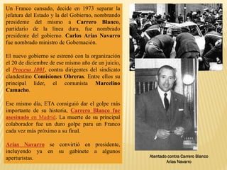Un Franco cansado, decide en 1973 separar la
jefatura del Estado y la del Gobierno, nombrando
presidente del mismo a Carrero Blanco,
partidario de la línea dura, fue nombrado
presidente del gobierno. Carlos Arias Navarro
fue nombrado ministro de Gobernación.
El nuevo gobierno se estrenó con la organización
el 20 de diciembre de ese mismo año de un juicio,
el Proceso 1001, contra dirigentes del sindicato
clandestino Comisiones Obreras. Entre ellos su
principal líder, el comunista Marcelino
Camacho.
Ese mismo día, ETA consiguió dar el golpe más
importante de su historia, Carrero Blanco fue
asesinado en Madrid. La muerte de su principal
colaborador fue un duro golpe para un Franco
cada vez más próximo a su final.
Arias Navarro se convirtió en presidente,
incluyendo ya en su gabinete a algunos
aperturistas. Atentado contra Carrero Blanco
Arias Navarro
 