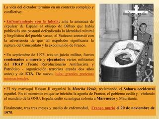 La vida del dictador terminó en un contexto complejo y
conflictivo:
• Enfrentamiento con la Iglesia: ante la amenaza de
expulsar de España al obispo de Bilbao que había
publicado una pastoral defendiendo la identidad cultural
y lingüística del pueblo vasco, el Vaticano contestó con
la advertencia de que tal expulsión significaría la
ruptura del Concordato y la excomunión de Franco.
• En septiembre de 1975, tras un juicio militar, fueron
condenados a muerte y ejecutados varios militantes
del FRAP (Frente Revolucionario Antifascista y
Patriótico - organización terrorista creada dos años
antes) y de ETA. De nuevo, hubo grandes protestas
internacionales.
• El rey marroquí Hassan II organizó la Marcha Verde, reclamando el Sahara occidental
español. En el momento en que se iniciaba la agonía de Franco, el gobierno cedió y, violando
el mandato de la ONU, España cedió su antigua colonia a Marruecos y Mauritania.
Finalmente, tras tres meses y medio de enfermedad, Franco murió el 20 de noviembre de
1975.
 