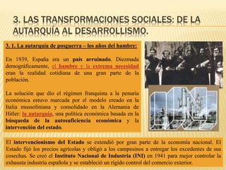 3. LAS TRANSFORMACIONES SOCIALES: DE LA
AUTARQUÍA AL DESARROLLISMO.
3. 1. La autarquía de posguerra – los años del hambre:
En 1939, España era un país arruinado. Diezmada
demográficamente, el hambre y la extrema necesidad
eran la realidad cotidiana de una gran parte de la
población.
La solución que dio el régimen franquista a la penuria
económica estuvo marcada por el modelo creado en la
Italia mussoliniana y consolidado en la Alemania de
Hitler: la autarquía, una política económica basada en la
búsqueda de la autosuficiencia económica y la
intervención del estado.
El intervencionismo del Estado se extendió por gran parte de la economía nacional. El
Estado fijó los precios agrícolas y obligó a los campesinos a entregar los excedentes de sus
cosechas. Se creó el Instituto Nacional de Industria (INI) en 1941 para mejor controlar la
exhausta industria española y se estableció un rígido control del comercio exterior.
 
