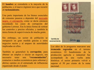 El hambre se extendería a la mayoría de la
población, y el nuevo régimen tuvo que recurrir
al racionamiento.
Una parte importante de los bienes esenciales
de consumo pasaron a depender del mercado
negro, el estraperlo, como se decía entonces
recordando los casos de corrupción del
gobierno Lerroux. Era la única forma de sortear
los controles y precios oficiales, y también la
única forma de supervivencia de mucha gente.
Sin embargo, un sector de población se
enriqueció en gran medida gracias a estos
negocios sucios y al amparo de autoridades
implicadas en ellos.
También se generalizó la corrupción; para
obtener un empleo o iniciar un negocio, era
necesario tener una “recomendación”,
contactos o medios económicos para sobornar y
abrirse camino en el entramado de influencias
organizado desde el poder.
Los años de la posguerra marcaron una
tremenda regresión en el terreno
económico. El hundimiento de la
producción agrícola e industrial fue
acompañado de una vuelta atrás
histórica: el sector primario volvió a
superar el 50 por ciento de la renta
nacional.
Cartilla de
racionamiento
 