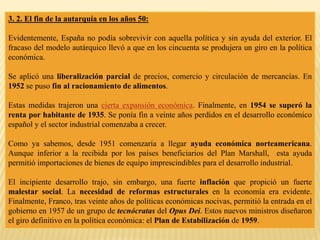 3. 2. El fin de la autarquía en los años 50:
Evidentemente, España no podía sobrevivir con aquella política y sin ayuda del exterior. El
fracaso del modelo autárquico llevó a que en los cincuenta se produjera un giro en la política
económica.
Se aplicó una liberalización parcial de precios, comercio y circulación de mercancías. En
1952 se puso fin al racionamiento de alimentos.
Estas medidas trajeron una cierta expansión económica. Finalmente, en 1954 se superó la
renta por habitante de 1935. Se ponía fin a veinte años perdidos en el desarrollo económico
español y el sector industrial comenzaba a crecer.
Como ya sabemos, desde 1951 comenzaría a llegar ayuda económica norteamericana.
Aunque inferior a la recibida por los países beneficiarios del Plan Marshall, esta ayuda
permitió importaciones de bienes de equipo imprescindibles para el desarrollo industrial.
El incipiente desarrollo trajo, sin embargo, una fuerte inflación que propició un fuerte
malestar social. La necesidad de reformas estructurales en la economía era evidente.
Finalmente, Franco, tras veinte años de políticas económicas nocivas, permitió la entrada en el
gobierno en 1957 de un grupo de tecnócratas del Opus Dei. Estos nuevos ministros diseñaron
el giro definitivo en la política económica: el Plan de Estabilización de 1959.
 