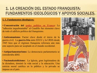 1. LA CREACIÓN DEL ESTADO FRANQUISTA:
FUNDAMENTOS IDEOLÓGICOS Y APOYOS SOCIALES.
1. 1. Fundamentos ideológicos:
• Concentración del poder político en Franco: La
"adhesión inquebrantable" al Caudillo fue elemento clave
de todo el edificio político del franquismo.
• Anticomunismo. Factor clave desde el inicio de la
guerra civil. La guerra fría entre EEUU y la URSS desde
1945 hizo que el régimen franquista reforzara aún más
este aspecto para ser aceptado en el mundo occidental.
• Antiparlamentarismo: La democracia parlamentaria se
consideraba débil.
• Nacionalcatolicismo: La Iglesia, gran legitimadora de
la dictadura, dominó la vida social y la educación. Una
estricta moral católica en lo público y lo privado se
impuso en el país.
 