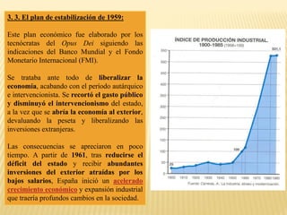 3. 3. El plan de estabilización de 1959:
Este plan económico fue elaborado por los
tecnócratas del Opus Dei siguiendo las
indicaciones del Banco Mundial y el Fondo
Monetario Internacional (FMI).
Se trataba ante todo de liberalizar la
economía, acabando con el período autárquico
e intervencionista. Se recortó el gasto público
y disminuyó el intervencionismo del estado,
a la vez que se abría la economía al exterior,
devaluando la peseta y liberalizando las
inversiones extranjeras.
Las consecuencias se apreciaron en poco
tiempo. A partir de 1961, tras reducirse el
déficit del estado y recibir abundantes
inversiones del exterior atraídas por los
bajos salarios, España inició un acelerado
crecimiento económico y expansión industrial
que traería profundos cambios en la sociedad.
 