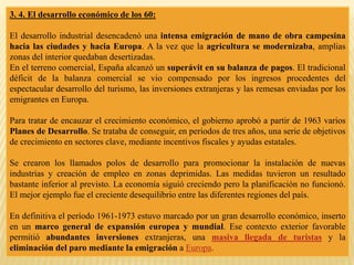3. 4. El desarrollo económico de los 60:
El desarrollo industrial desencadenó una intensa emigración de mano de obra campesina
hacia las ciudades y hacia Europa. A la vez que la agricultura se modernizaba, amplias
zonas del interior quedaban desertizadas.
En el terreno comercial, España alcanzó un superávit en su balanza de pagos. El tradicional
déficit de la balanza comercial se vio compensado por los ingresos procedentes del
espectacular desarrollo del turismo, las inversiones extranjeras y las remesas enviadas por los
emigrantes en Europa.
Para tratar de encauzar el crecimiento económico, el gobierno aprobó a partir de 1963 varios
Planes de Desarrollo. Se trataba de conseguir, en periodos de tres años, una serie de objetivos
de crecimiento en sectores clave, mediante incentivos fiscales y ayudas estatales.
Se crearon los llamados polos de desarrollo para promocionar la instalación de nuevas
industrias y creación de empleo en zonas deprimidas. Las medidas tuvieron un resultado
bastante inferior al previsto. La economía siguió creciendo pero la planificación no funcionó.
El mejor ejemplo fue el creciente desequilibrio entre las diferentes regiones del país.
En definitiva el período 1961-1973 estuvo marcado por un gran desarrollo económico, inserto
en un marco general de expansión europea y mundial. Ese contexto exterior favorable
permitió abundantes inversiones extranjeras, una masiva llegada de turistas y la
eliminación del paro mediante la emigración a Europa.
 