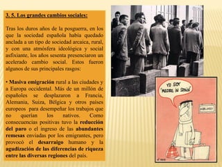 3. 5. Los grandes cambios sociales:
Tras los duros años de la posguerra, en los
que la sociedad española había quedado
anclada a un tipo de sociedad arcaica, rural,
y con una atmósfera ideológica y social
asfixiante, los años sesenta presenciaron un
acelerado cambio social. Estos fueron
algunos de sus principales rasgos:
• Masiva emigración rural a las ciudades y
a Europa occidental. Más de un millón de
españoles se desplazaron a Francia,
Alemania, Suiza, Bélgica y otros países
europeos para desempeñar los trabajos que
no querían los nativos. Como
consecuencias positivas tuvo la reducción
del paro o el ingreso de las abundantes
remesas enviadas por los emigrantes, pero
provocó el desarraigo humano y la
agudización de las diferencias de riqueza
entre las diversas regiones del país.
 