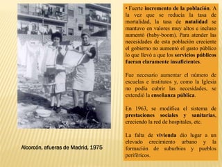 • Fuerte incremento de la población. A
la vez que se reducía la tasa de
mortalidad, la tasa de natalidad se
mantuvo en valores muy altos e incluso
aumentó (baby-boom). Para atender las
necesidades de esta población creciente
el gobierno no aumentó el gasto público
lo que llevó a que los servicios públicos
fueran claramente insuficientes.
Fue necesario aumentar el número de
escuelas e institutos y, como la Iglesia
no podía cubrir las necesidades, se
extendió la enseñanza pública.
En 1963, se modifica el sistema de
prestaciones sociales y sanitarias,
creciendo la red de hospitales, etc.
La falta de vivienda dio lugar a un
elevado crecimiento urbano y la
formación de suburbios y pueblos
periféricos.
Alcorcón, afueras de Madrid, 1975
 