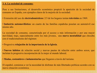 3. 6. La sociedad de consumo:
Pese a sus limitaciones, el desarrollo económico propició la aparición de la sociedad de
consumo en España, con ejemplos claros de la mejoría de la sociedad:
• Extensión del uso de electrodomésticos: 2/3 de los hogares tenían televisión en 1969.
• Industria automovilística: un cuarto de las familias españolas poseían un automóvil ese
mismo año.
La sociedad de consumo, caracterizada por el acceso a más información y por una mayor
movilidad, trajo, especialmente entre los más jóvenes, una nueva mentalidad que chocaba
con el tradicionalismo del régimen:
• Progresiva relajación de la importancia de la Iglesia.
• Nuevos hábitos de relación social y nuevas pautas de relación entre ambos sexos, que
incluían la progresiva incorporación de la mujer al mundo laboral.
• Modas, costumbres e indumentarias que llegaron a través del turismo.
El español, comienza a ver la necesidad de disfrutar de más libertades políticas acordes con su
nueva situación económica.
 