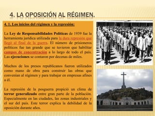 4. LA OPOSICIÓN AL RÉGIMEN.
4. 1. Los inicios del régimen y la represión:
La Ley de Responsabilidades Políticas de 1939 fue la
herramienta jurídica utilizada para la dura represión que
llegó al final de la guerra. El número de prisioneros
políticos fue tan grande que se tuvieron que habilitar
campos de concentración a lo largo de todo el país.
Las ejecuciones se contaron por decenas de miles.
Muchos de los presos republicanos fueron utilizados
como mano de obra para construir las obras que
convenían al régimen y para trabajar en empresas afines
a él.
La represión de la posguerra propició un clima de
terror generalizado entre gran parte de la población.
Especialmente en las ciudades, las zonas industriales y
el sur del país. Este terror explica la debilidad de la
oposición durante años.
 