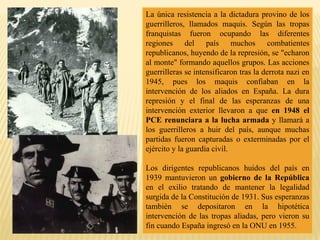 La única resistencia a la dictadura provino de los
guerrilleros, llamados maquis. Según las tropas
franquistas fueron ocupando las diferentes
regiones del país muchos combatientes
republicanos, huyendo de la represión, se "echaron
al monte" formando aquellos grupos. Las acciones
guerrilleras se intensificaron tras la derrota nazi en
1945, pues los maquis confiaban en la
intervención de los aliados en España. La dura
represión y el final de las esperanzas de una
intervención exterior llevaron a que en 1948 el
PCE renunciara a la lucha armada y llamará a
los guerrilleros a huir del país, aunque muchas
partidas fueron capturadas o exterminadas por el
ejército y la guardia civil.
Los dirigentes republicanos huidos del país en
1939 mantuvieron un gobierno de la República
en el exilio tratando de mantener la legalidad
surgida de la Constitución de 1931. Sus esperanzas
también se depositaron en la hipotética
intervención de las tropas aliadas, pero vieron su
fin cuando España ingresó en la ONU en 1955.
 