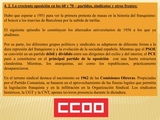 4. 2. La creciente oposición en los 60 y 70 – partidos, sindicatos y otros frentes:
Hubo que esperar a 1951 para ver la primera protesta de masas en la historia del franquismo:
el boicot a los tranvías de Barcelona por la subida de tarifas.
El siguiente episodio lo constituyen los altercados universitarios de 1956 a los que ya
aludimos.
Por su parte, los diferentes grupos políticos y sindicales se adaptaron de diferente forma a la
dura represión del franquismo y a la evolución de la sociedad española. Mientras que el PSOE
se convirtió en un partido débil y dividido entre sus dirigentes del exilio y del interior, el PCE
pasó a constituirse en el principal partido de la oposición con una fuerte estructura
clandestina. Mientras, los anarquistas, así como los republicanos, prácticamente
desaparecieron.
En el terreno sindical destaca el nacimiento en 1962 de las Comisiones Obreras. Propiciadas
por el Partido Comunista, se basaron en el aprovechamiento de las fisuras legales que permitía
la legislación franquista y en la infiltración en la Organización Sindical. Los sindicatos
históricos, la UGT y la CNT, apenas tuvieron presencia durante la dictadura.
 