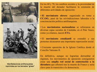 En los 60 y 70, los cambios sociales y la proximidad de
la muerte del dictador facilitaron la extensión de
diferentes actividades de oposición:
• El movimiento obrero: organizado en torno a
CC.OO., pasó de las reivindicaciones laborales a la
concienciación política antifranquista.
• Los movimientos nacionalistas se reforzaron en
diversas capas sociales de Cataluña; en el País Vasco,
como ya citamos, nacerá ETA.
• El movimiento estudiantil se extendió y sus
protestas alcanzaron una importante repercusión social.
• Creciente oposición de la Iglesia Católica desde el
Concilio Vaticano II.
En definitiva, aunque no lograrían derrumbar al
régimen, los movimientos de oposición consiguieron
crear una amplia red social de contestación a la
dictadura que aflorará tras la muerte de Franco y sería
clave para la transición a la democracia.
Manifestaciones antifranquistas
reprimidas por los llamados “grises”
 
