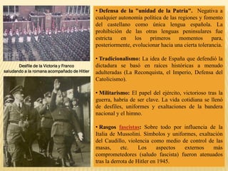 • Defensa de la "unidad de la Patria". Negativa a
cualquier autonomía política de las regiones y fomento
del castellano como única lengua española. La
prohibición de las otras lenguas peninsulares fue
estricta en los primeros momentos para,
posteriormente, evolucionar hacia una cierta tolerancia.
• Tradicionalismo: La idea de España que defendió la
dictadura se basó en raíces históricas a menudo
adulteradas (La Reconquista, el Imperio, Defensa del
Catolicismo).
• Militarismo: El papel del ejército, victorioso tras la
guerra, habría de ser clave. La vida cotidiana se llenó
de desfiles, uniformes y exaltaciones de la bandera
nacional y el himno.
• Rasgos fascistas: Sobre todo por influencia de la
Italia de Mussolini. Símbolos y uniformes, exaltación
del Caudillo, violencia como medio de control de las
masas, etc. Los aspectos externos más
comprometedores (saludo fascista) fueron atenuados
tras la derrota de Hitler en 1945.
Desfile de la Victoria y Franco
saludando a la romana acompañado de Hitler
 