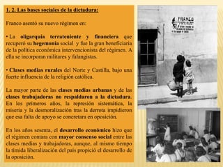 1. 2. Las bases sociales de la dictadura:
Franco asentó su nuevo régimen en:
• La oligarquía terrateniente y financiera que
recuperó su hegemonía social y fue la gran beneficiaria
de la política económica intervencionista del régimen. A
ella se incorporan militares y falangistas.
• Clases medias rurales del Norte y Castilla, bajo una
fuerte influencia de la religión católica.
La mayor parte de las clases medias urbanas y de las
clases trabajadoras no respaldaron a la dictadura.
En los primeros años, la represión sistemática, la
miseria y la desmoralización tras la derrota impidieron
que esa falta de apoyo se concretara en oposición.
En los años sesenta, el desarrollo económico hizo que
el régimen contara con mayor consenso social entre las
clases medias y trabajadoras, aunque, al mismo tiempo
la tímida liberalización del país propició el desarrollo de
la oposición.
 