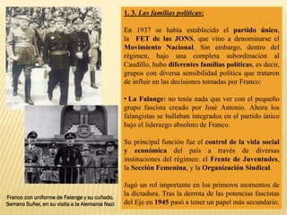 1. 3. Las familias políticas:
En 1937 se había establecido el partido único,
la FET de las JONS, que vino a denominarse el
Movimiento Nacional. Sin embargo, dentro del
régimen, bajo una completa subordinación al
Caudillo, hubo diferentes familias políticas, es decir,
grupos con diversa sensibilidad política que trataron
de influir en las decisiones tomadas por Franco:
• La Falange: no tenía nada que ver con el pequeño
grupo fascista creado por José Antonio. Ahora los
falangistas se hallaban integrados en el partido único
bajo el liderazgo absoluto de Franco.
Su principal función fue el control de la vida social
y económica del país a través de diversas
instituciones del régimen: el Frente de Juventudes,
la Sección Femenina, y la Organización Sindical.
Jugó un rol importante en los primeros momentos de
la dictadura. Tras la derrota de las potencias fascistas
del Eje en 1945 pasó a tener un papel más secundario.
Franco con uniforme de Falange y su cuñado,
Serrano Suñer, en su visita a la Alemania Nazi
 